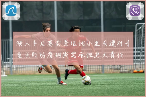 湖人季后赛前景堪忧小里或遭对手重点盯防詹姆斯需承担更大责任