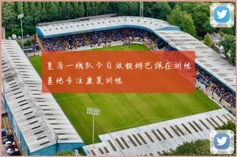 皇马一线队今日放假姆巴佩在训练基地专注康复训练