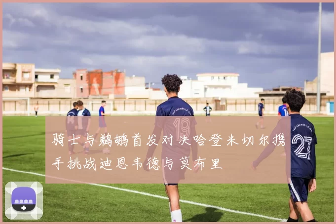 骑士与鹈鹕首发对决哈登米切尔携手挑战迪恩韦德与莫布里