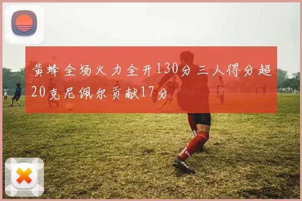 黄蜂全场火力全开130分三人得分超20克尼佩尔贡献17分
