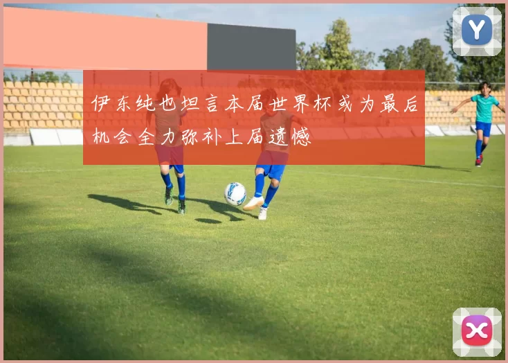 伊东纯也坦言本届世界杯或为最后机会全力弥补上届遗憾