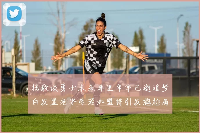 杨毅谈勇士未来库里年华已逝追梦白发显老字母若加盟将引发尴尬局面