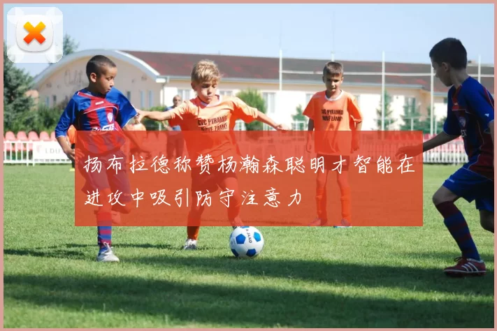 扬布拉德称赞杨瀚森聪明才智能在进攻中吸引防守注意力