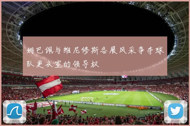 姆巴佩与维尼修斯各展风采争夺球队更衣室的领导权