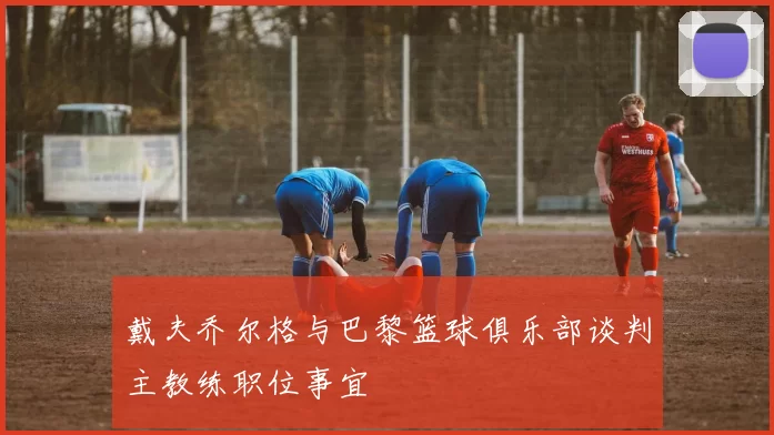 戴夫乔尔格与巴黎篮球俱乐部谈判主教练职位事宜