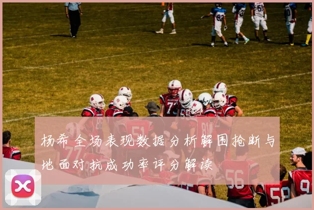 杨希全场表现数据分析解围抢断与地面对抗成功率评分解读