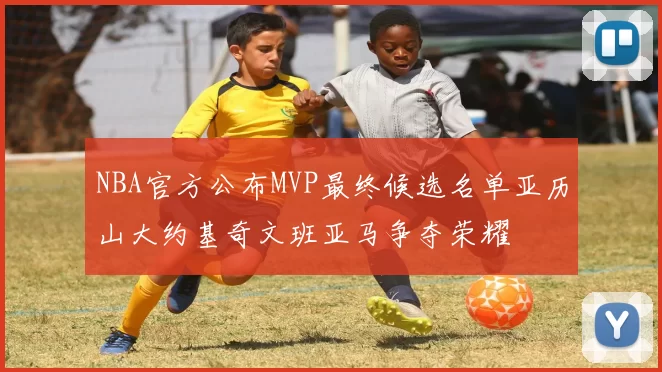 NBA官方公布MVP最终候选名单亚历山大约基奇文班亚马争夺荣耀