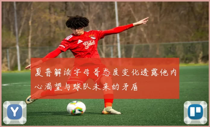夏普解读字母哥态度变化透露他内心渴望与球队未来的矛盾
