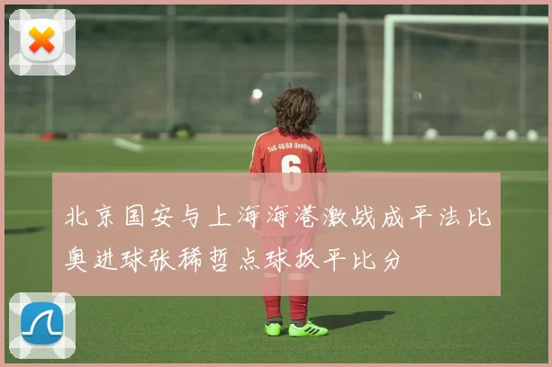 北京国安与上海海港激战成平法比奥进球张稀哲点球扳平比分