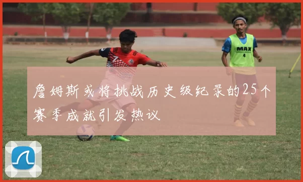 詹姆斯或将挑战历史级纪录的25个赛季成就引发热议