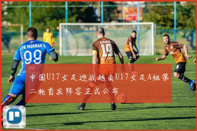 中国U17女足迎战越南U17女足A组第二轮首发阵容正式公布